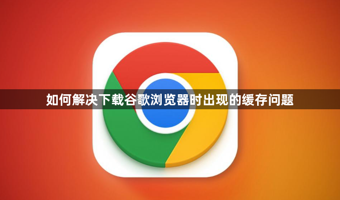 如何解决下载谷歌浏览器时出现的缓存问题1