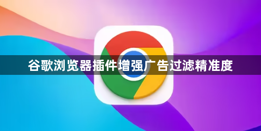 谷歌浏览器插件增强广告过滤精准度1