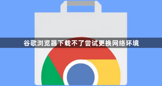 谷歌浏览器下载不了尝试更换网络环境1