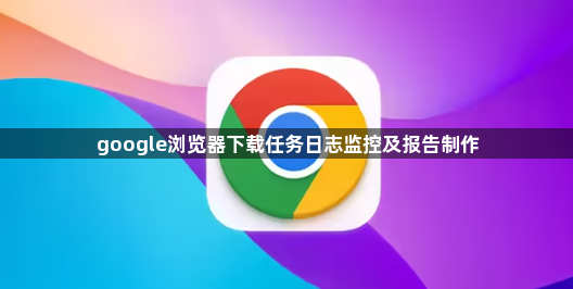 google浏览器下载任务日志监控及报告制作1