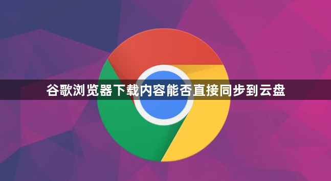 谷歌浏览器下载内容能否直接同步到云盘1