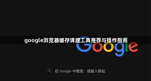 google浏览器缓存清理工具推荐与操作指南1