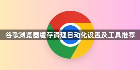 谷歌浏览器缓存清理自动化设置及工具推荐1