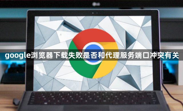 google浏览器下载失败是否和代理服务端口冲突有关1