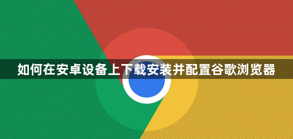如何在安卓设备上下载安装并配置谷歌浏览器1