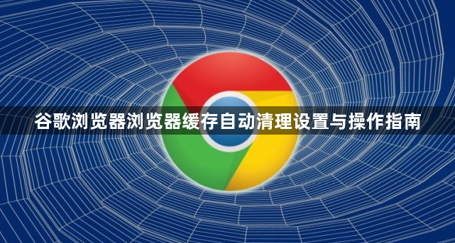 谷歌浏览器浏览器缓存自动清理设置与操作指南1