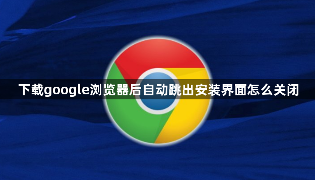 下载google浏览器后自动跳出安装界面怎么关闭1