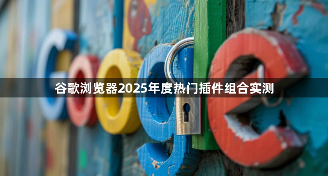 谷歌浏览器2025年度热门插件组合实测1