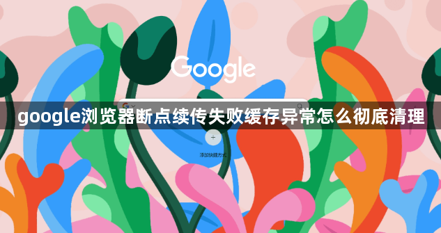 google浏览器断点续传失败缓存异常怎么彻底清理1