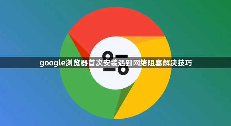 google浏览器首次安装遇到网络阻塞解决技巧1