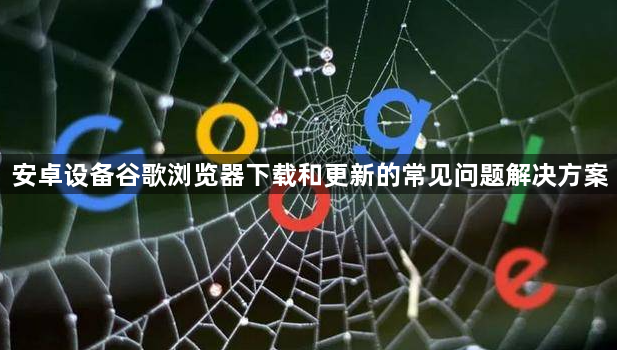 安卓设备谷歌浏览器下载和更新的常见问题解决方案1