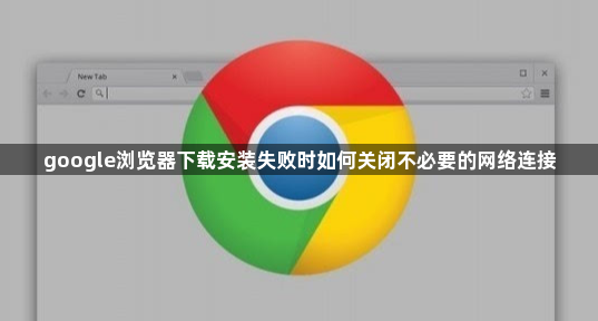 google浏览器下载安装失败时如何关闭不必要的网络连接1